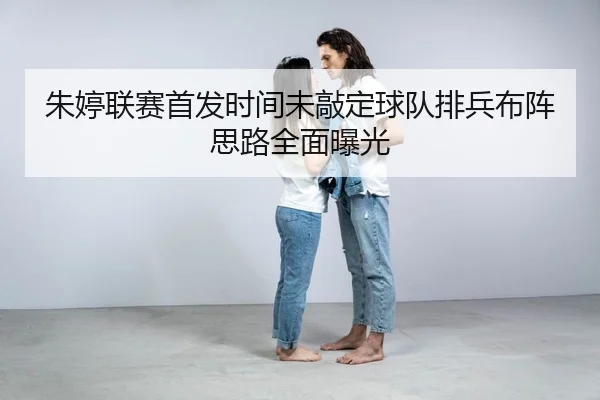 朱婷联赛首发时间未敲定球队排兵布阵思路全面曝光